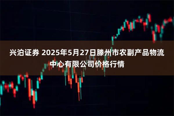 兴泊证券 2025年5月27日滕州市农副产品物流中心有限公司价格行情