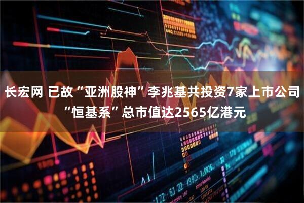 长宏网 已故“亚洲股神”李兆基共投资7家上市公司 “恒基系”总市值达2565亿港元