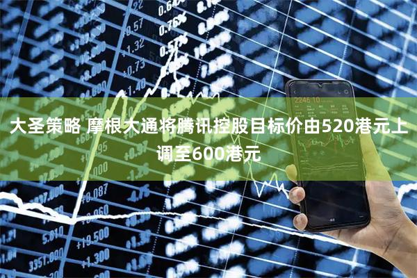 大圣策略 摩根大通将腾讯控股目标价由520港元上调至600港元