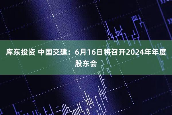 库东投资 中国交建：6月16日将召开2024年年度股东会