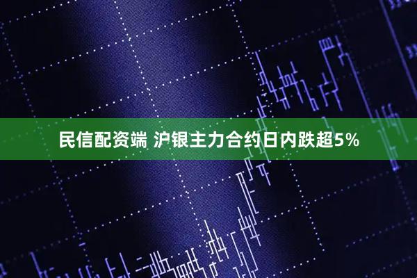 民信配资端 沪银主力合约日内跌超5%