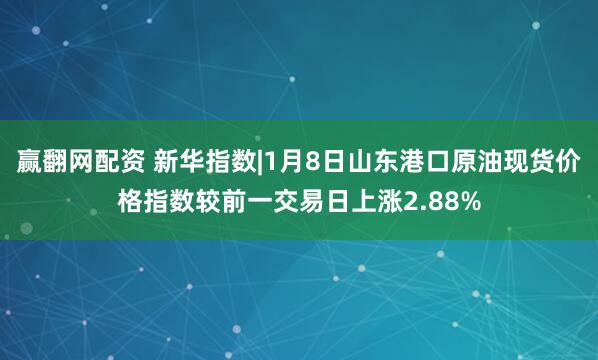 赢翻网配资 新华指数|1月8日山东港口原油现货价格指数较前一交易日上涨2.88%