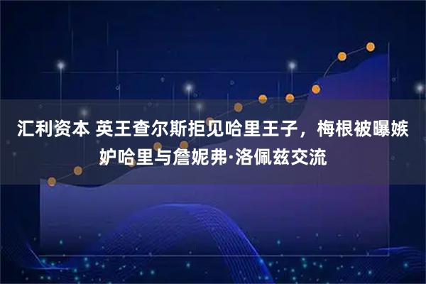 汇利资本 英王查尔斯拒见哈里王子，梅根被曝嫉妒哈里与詹妮弗·洛佩兹交流