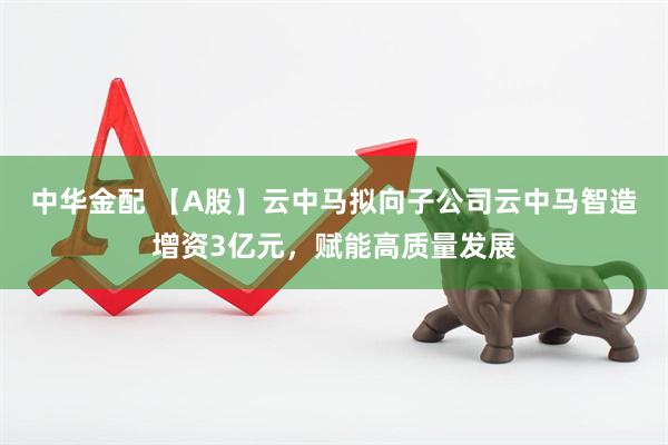 中华金配 【A股】云中马拟向子公司云中马智造增资3亿元，赋能高质量发展