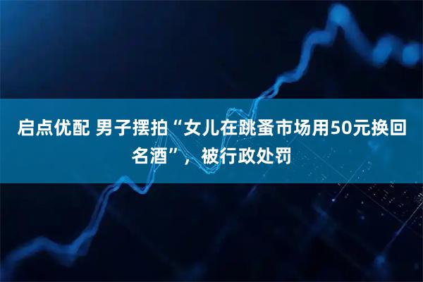 启点优配 男子摆拍“女儿在跳蚤市场用50元换回名酒”，被行政处罚
