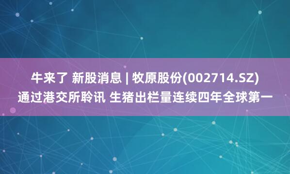 牛来了 新股消息 | 牧原股份(002714.SZ)通过港交所聆讯 生猪出栏量连续四年全球第一