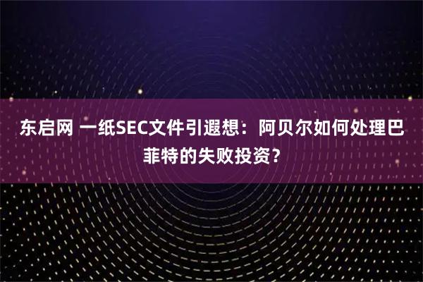 东启网 一纸SEC文件引遐想：阿贝尔如何处理巴菲特的失败投资？