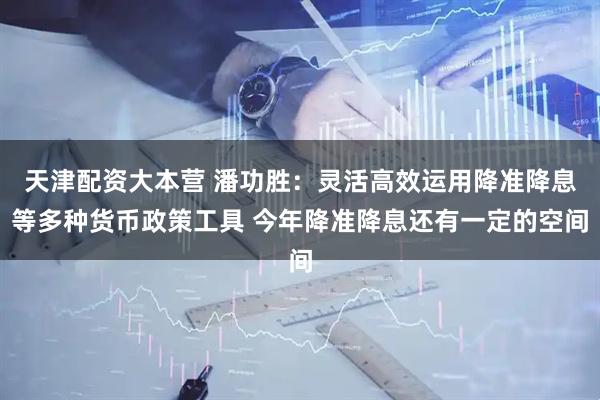 天津配资大本营 潘功胜：灵活高效运用降准降息等多种货币政策工具 今年降准降息还有一定的空间