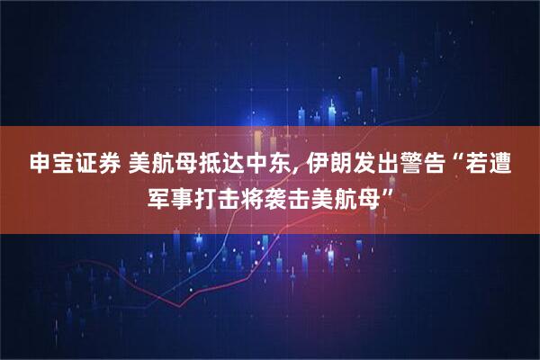 申宝证券 美航母抵达中东, 伊朗发出警告“若遭军事打击将袭击美航母”