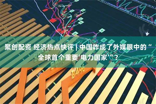 聚创配资 经济热点快评 | 中国咋成了外媒眼中的“全球首个重要‘电力国家’”?
