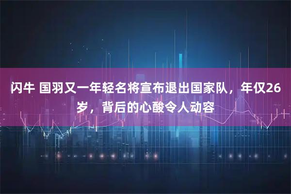 闪牛 国羽又一年轻名将宣布退出国家队，年仅26岁，背后的心酸令人动容