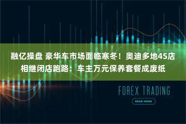 融亿操盘 豪华车市场面临寒冬！奥迪多地4S店相继闭店跑路：车主万元保养套餐成废纸