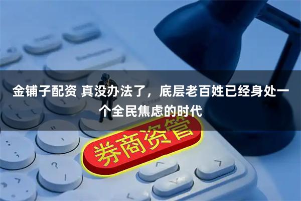 金铺子配资 真没办法了，底层老百姓已经身处一个全民焦虑的时代