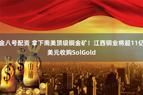 金八号配资 拿下南美顶级铜金矿！江西铜业将超11亿美元收购SolGold