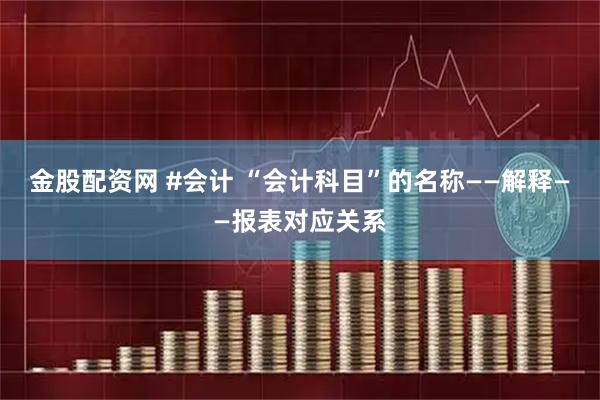 金股配资网 #会计 “会计科目”的名称——解释——报表对应关系