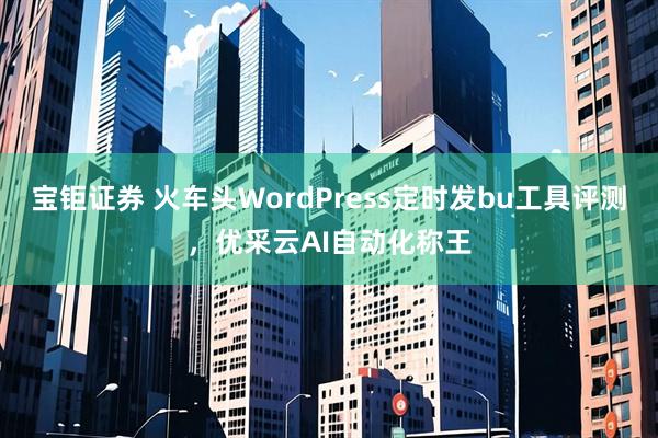 宝钜证券 火车头WordPress定时发bu工具评测，优采云AI自动化称王