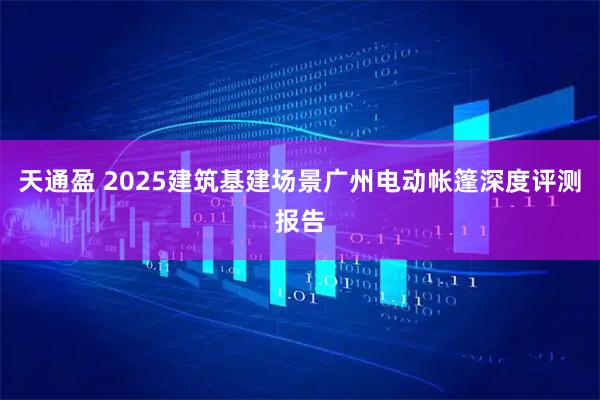 天通盈 2025建筑基建场景广州电动帐篷深度评测报告
