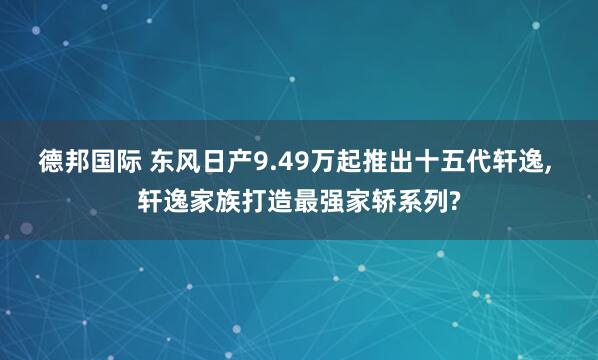 德邦国际 东风日产9.49万起推出十五代轩逸, 轩逸家族打造最强家轿系列?