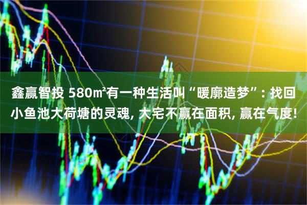 鑫赢智投 580㎡有一种生活叫“暖廓造梦”: 找回小鱼池大荷塘的灵魂, 大宅不赢在面积, 赢在气度!